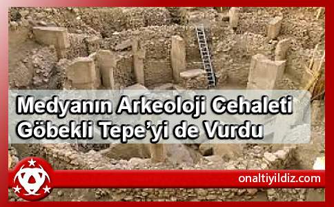 Medyanın Arkeoloji Cehaleti Göbekli Tepe’yi de Vurdu