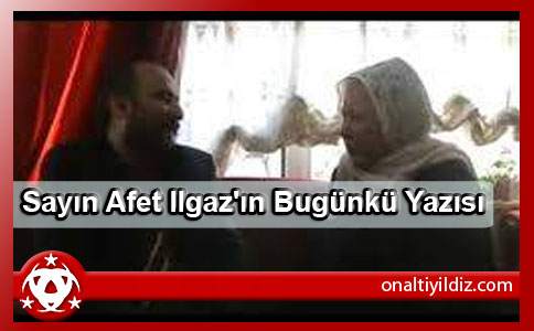 Sayın Afet Ilgaz'ın Bugünkü Yazısı